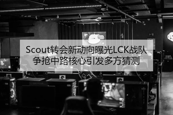 Scout转会新动向曝光LCK战队争抢中路核心引发多方猜测