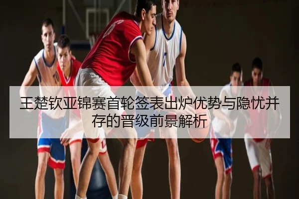 王楚钦亚锦赛首轮签表出炉优势与隐忧并存的晋级前景解析